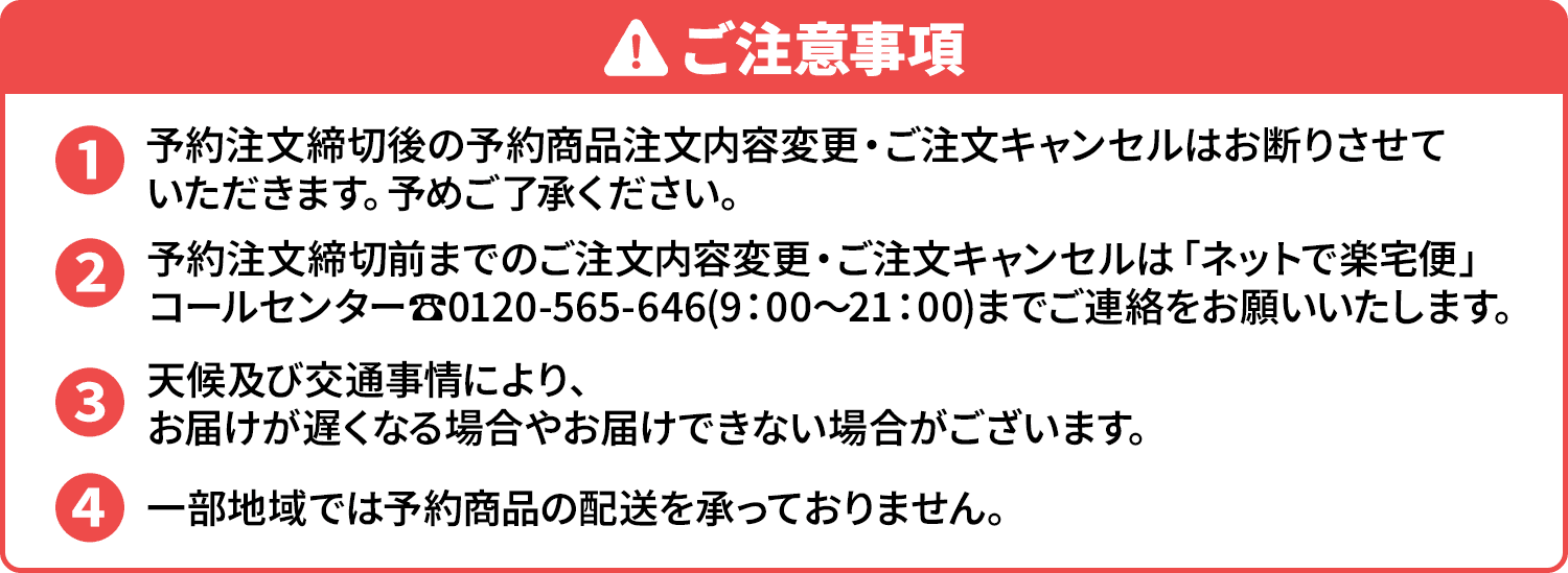 
                            ご注意事項
                            ・予約注文締切後の予約商品注文内容変更・ご注文キャンセルはお断りさせていただきます。予めご了承ください。
                            ・予約注文締切前までのご注文内容変更・ご注文キャンセルは「ネットで楽宅便」コールセンター☎0120-565-646（9：00～21：00）までご連絡をお願いいたします。
                            ・天候及び交通事情により、お届けが遅くなる場合やお届けできない場合がございます。
                            ・一部地域では予約商品の配送を承っておりません。
                            