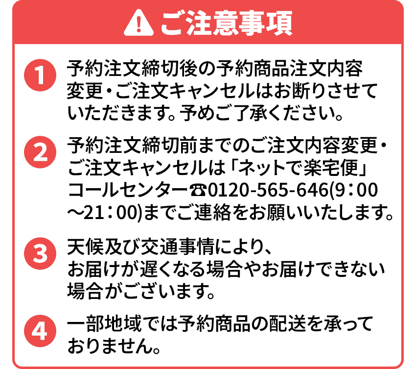 
                            ご注意事項
                            ・予約注文締切後の予約商品注文内容変更・ご注文キャンセルはお断りさせていただきます。予めご了承ください。
                            ・予約注文締切前までのご注文内容変更・ご注文キャンセルは「ネットで楽宅便」コールセンター☎0120-565-646（9：00～21：00）までご連絡をお願いいたします。
                            ・天候及び交通事情により、お届けが遅くなる場合やお届けできない場合がございます。
                            ・一部地域では予約商品の配送を承っておりません。
                            